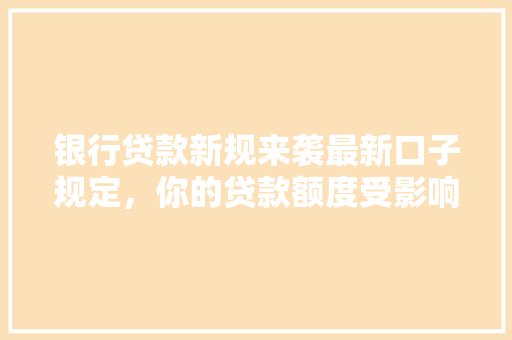 银行贷款新规来袭最新口子规定，你的贷款额度受影响了吗  第1张