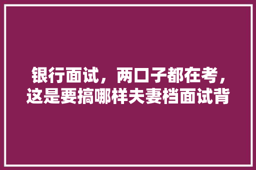 银行面试，两口子都在考，这是要搞哪样夫妻档面试背后的秘密大