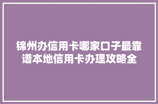 锦州办信用卡哪家口子最靠谱本地信用卡办理攻略全