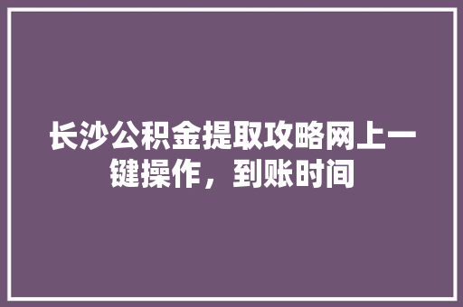 长沙公积金提取攻略网上一键操作，到账时间