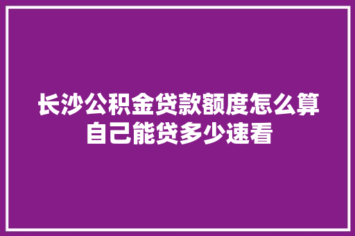 长沙公积金贷款额度怎么算自己能贷多少速看