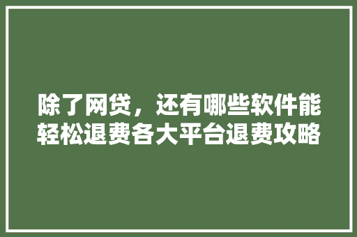 除了网贷，还有哪些软件能轻松退费各大平台退费攻略