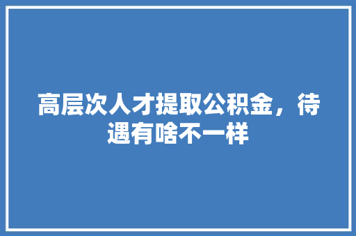 高层次人才提取公积金，待遇有啥不一样