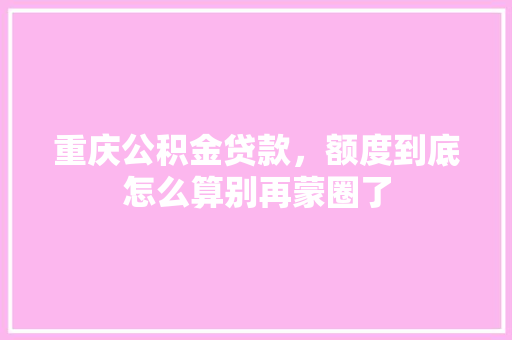 重庆公积金贷款，额度到底怎么算别再蒙圈了