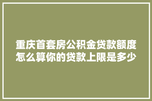 重庆首套房公积金贷款额度怎么算你的贷款上限是多少  第1张