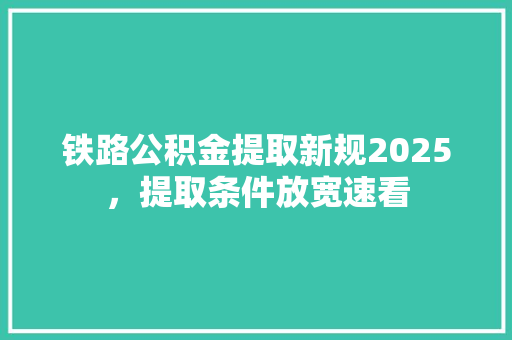 铁路公积金提取新规2025，提取条件放宽速看