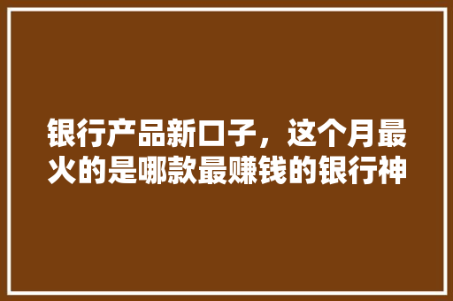 银行产品新口子，这个月最火的是哪款最赚钱的银行神器