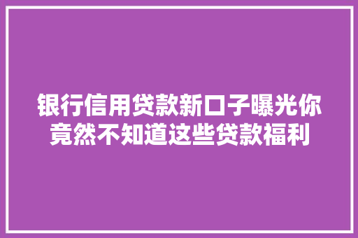 银行信用贷款新口子曝光你竟然不知道这些贷款福利