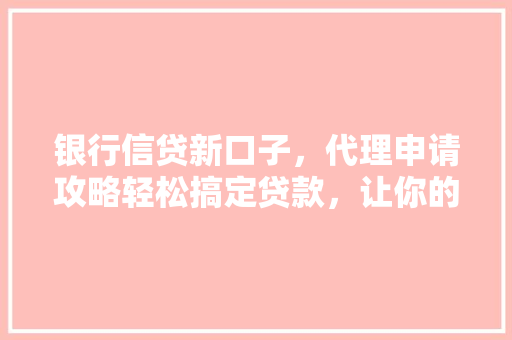 银行信贷新口子，代理申请攻略轻松搞定贷款，让你的活起来