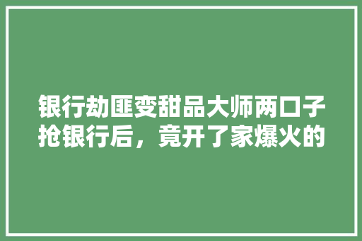 银行劫匪变甜品大师两口子抢银行后，竟开了家爆火的甜品店