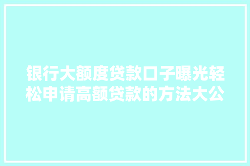 银行大额度贷款口子曝光轻松申请高额贷款的方法大公开
