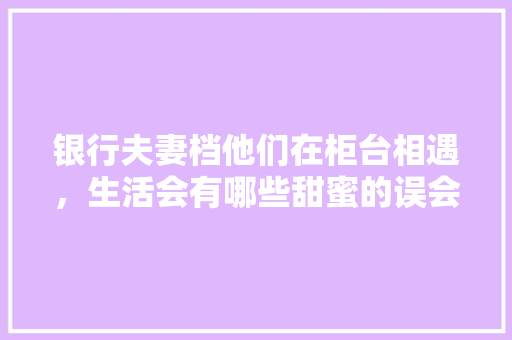 银行夫妻档他们在柜台相遇，生活会有哪些甜蜜的误会