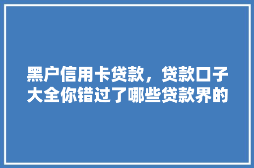 黑户信用卡贷款，贷款口子大全你错过了哪些贷款界的隐藏福利