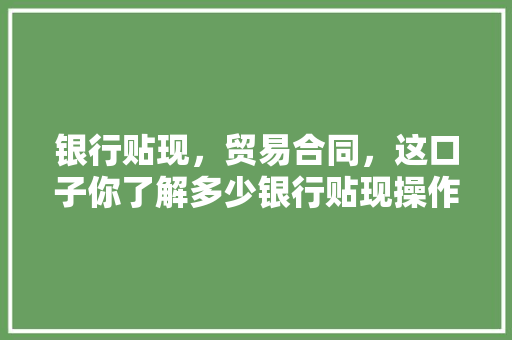 银行贴现，贸易合同，这口子你了解多少银行贴现操作方法全攻略