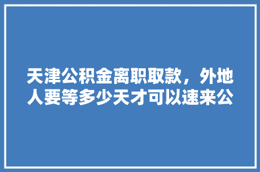 天津公积金离职取款，外地人要等多少天才可以速来公积金提取流程及注意事项