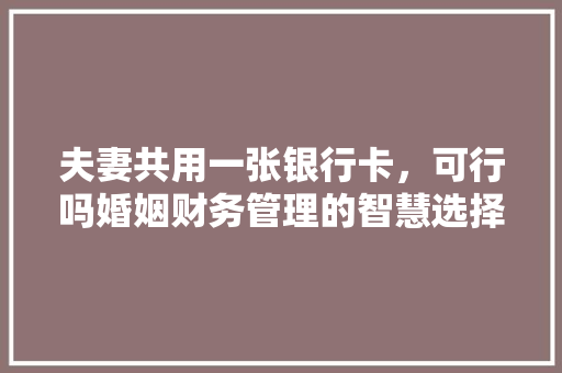 夫妻共用一张银行卡，可行吗婚姻财务管理的智慧选择