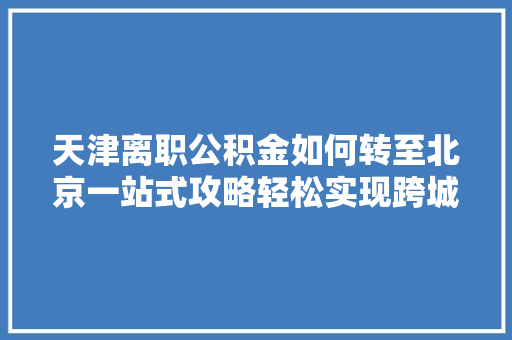 天津离职公积金如何转至北京一站式攻略轻松实现跨城转移，一文搞懂全部流程