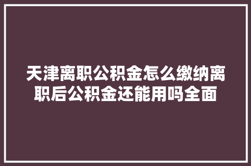 天津离职公积金怎么缴纳离职后公积金还能用吗全面
