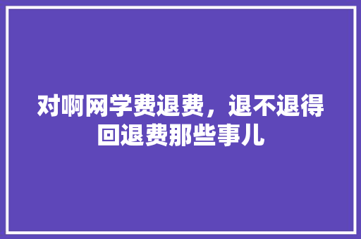 对啊网学费退费，退不退得回退费那些事儿