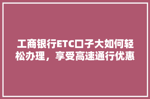 工商银行ETC口子大如何轻松办理，享受高速通行优惠