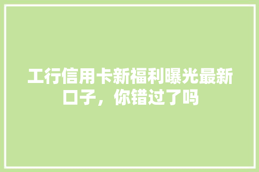 工行信用卡新福利曝光最新口子，你错过了吗