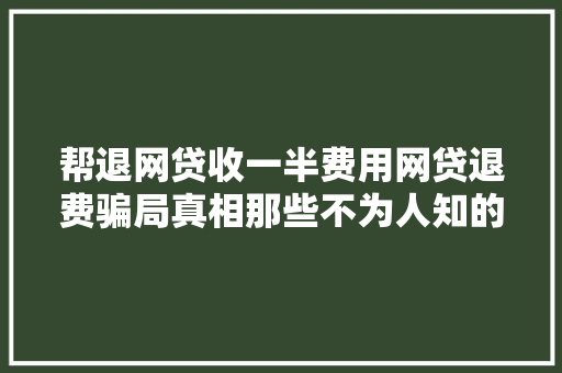帮退网贷收一半费用网贷退费骗局真相那些不为人知的套路