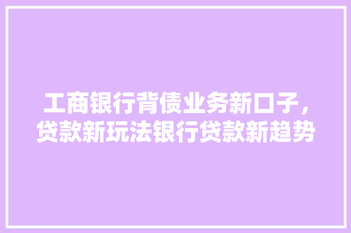 工商银行背债业务新口子，贷款新玩法银行贷款新趋势