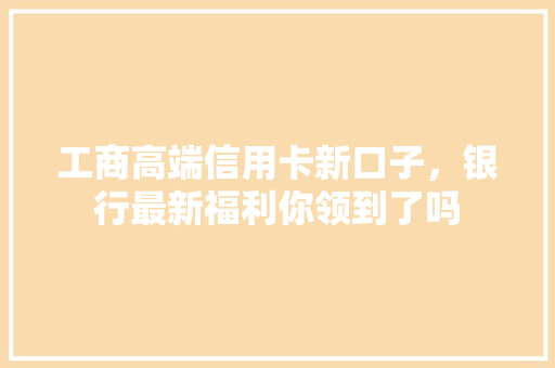工商高端信用卡新口子，银行最新福利你领到了吗