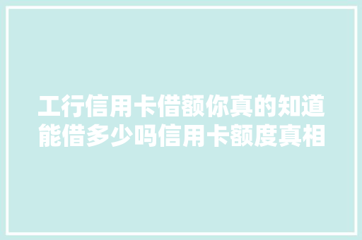 工行信用卡借额你真的知道能借多少吗信用卡额度真相