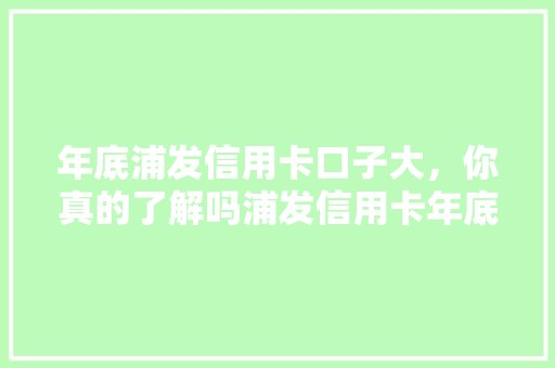 年底浦发信用卡口子大，你真的了解吗浦发信用卡年底优惠活动