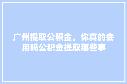 广州提取公积金，你真的会用吗公积金提取那些事