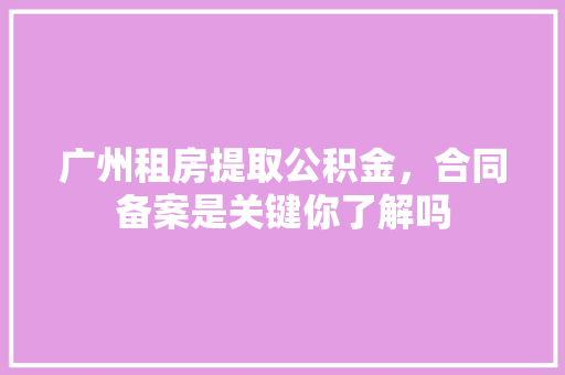 广州租房提取公积金，合同备案是关键你了解吗