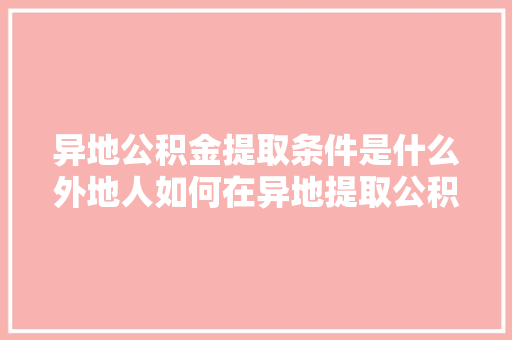 异地公积金提取条件是什么外地人如何在异地提取公积金别错过这些关键信息