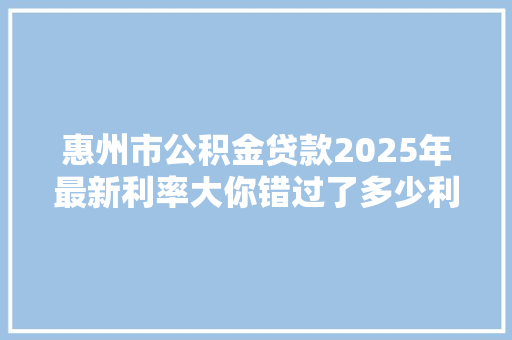 惠州市公积金贷款2025年最新利率大你错过了多少利息
