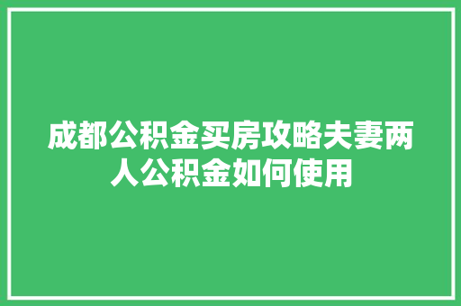 成都公积金买房攻略夫妻两人公积金如何使用