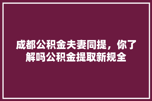 成都公积金夫妻同提，你了解吗公积金提取新规全