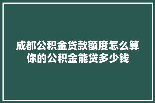成都公积金贷款额度怎么算你的公积金能贷多少钱
