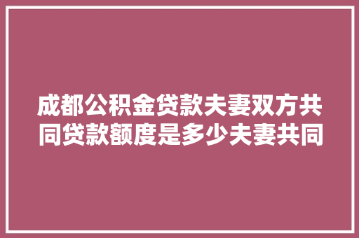成都公积金贷款夫妻双方共同贷款额度是多少夫妻共同贷款的真相大