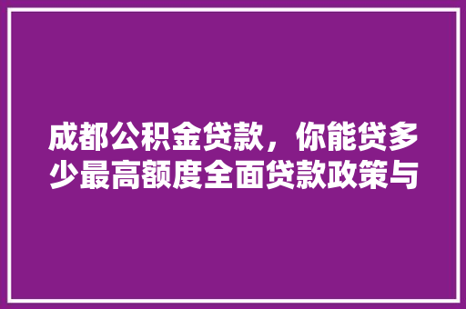 成都公积金贷款，你能贷多少最高额度全面贷款政策与计算方法