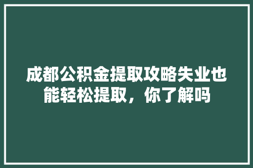 成都公积金提取攻略失业也能轻松提取，你了解吗