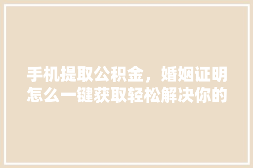 手机提取公积金，婚姻证明怎么一键获取轻松解决你的难题
