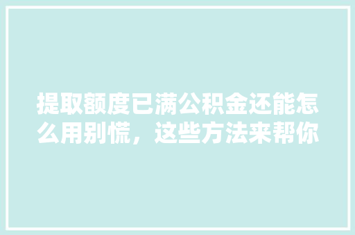 提取额度已满公积金还能怎么用别慌，这些方法来帮你