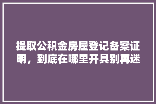 提取公积金房屋登记备案证明，到底在哪里开具别再迷茫了