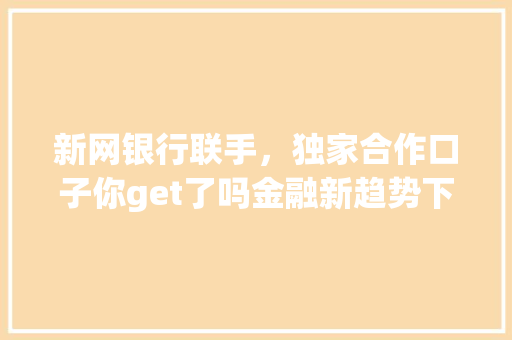 新网银行联手，独家合作口子你get了吗金融新趋势下的银行合作奥秘