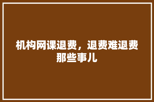 机构网课退费，退费难退费那些事儿
