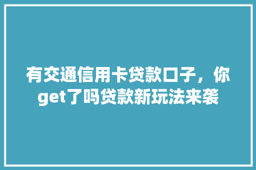 有交通信用卡贷款口子，你get了吗贷款新玩法来袭
